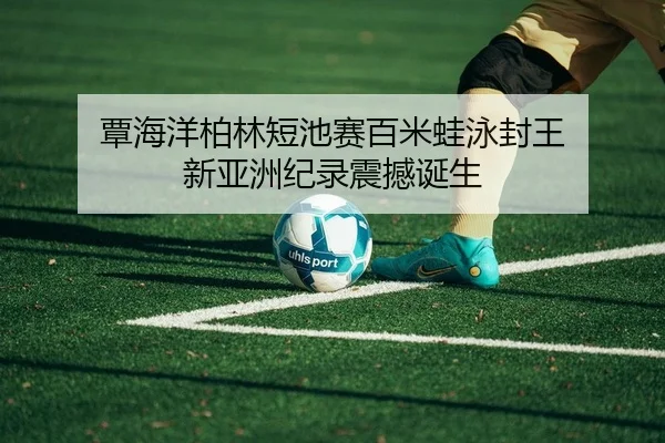 覃海洋柏林短池赛百米蛙泳封王 新亚洲纪录震撼诞生