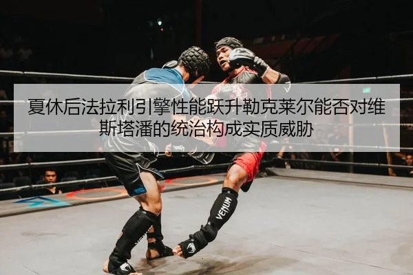 夏休后法拉利引擎性能跃升勒克莱尔能否对维斯塔潘的统治构成实质威胁